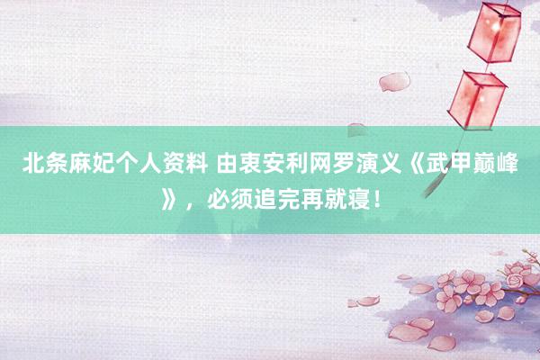 北条麻妃个人资料 由衷安利网罗演义《武甲巅峰》，必须追完再就寝！