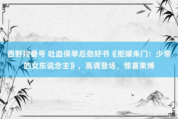 西野翔番号 吐血保举后劲好书《拒嫁朱门：少帝的女东说念主》，高调登场，惊喜束缚