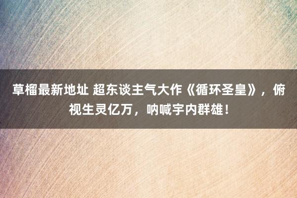 草榴最新地址 超东谈主气大作《循环圣皇》，俯视生灵亿万，呐喊宇内群雄！