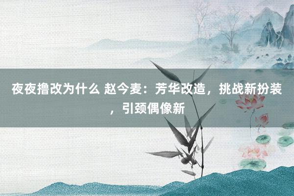 夜夜撸改为什么 赵今麦：芳华改造，挑战新扮装，引颈偶像新