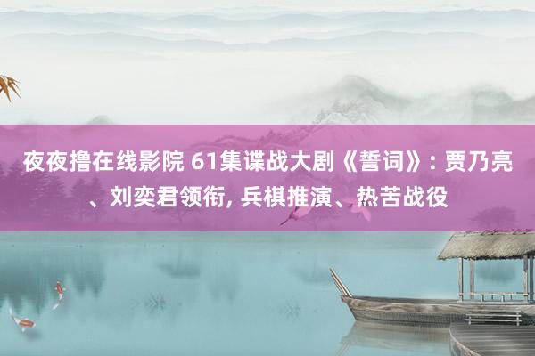 夜夜撸在线影院 61集谍战大剧《誓词》: 贾乃亮、刘奕君领衔, 兵棋推演、热苦战役