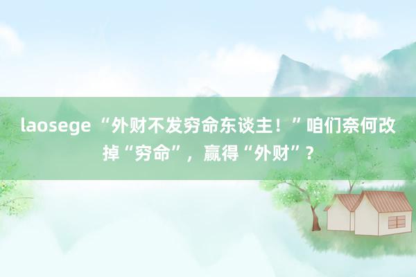 laosege “外财不发穷命东谈主！”咱们奈何改掉“穷命”，赢得“外财”？