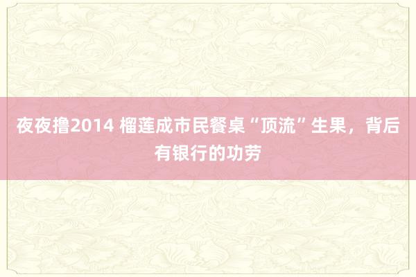 夜夜撸2014 榴莲成市民餐桌“顶流”生果，背后有银行的功劳