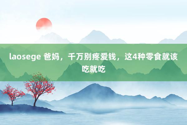 laosege 爸妈，千万别疼爱钱，这4种零食就该吃就吃