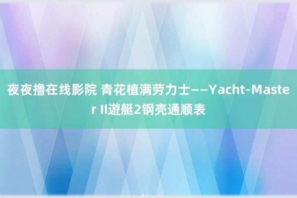 夜夜撸在线影院 青花植满劳力士——Yacht-Master II遊艇2钢壳通顺表