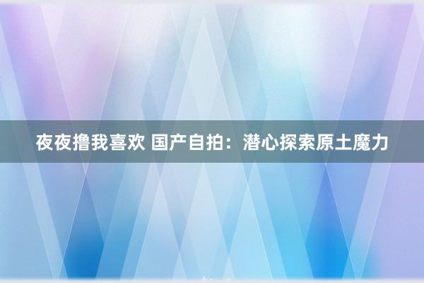 夜夜撸我喜欢 国产自拍：潜心探索原土魔力