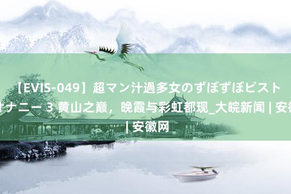 【EVIS-049】超マン汁過多女のずぼずぼピストンオナニー 3 黄山之巅，晚霞与彩虹都现_大皖新闻 | 安徽网