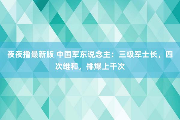 夜夜撸最新版 中国军东说念主：三级军士长，四次维和，排爆上千次