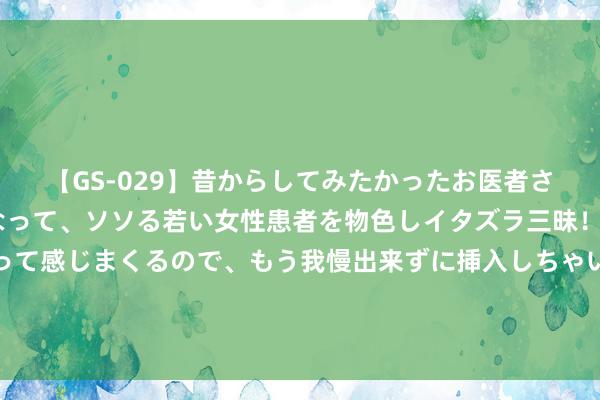 【GS-029】昔からしてみたかったお医者さんゴッコ ニセ医者になって、ソソる若い女性患者を物色しイタズラ三昧！パンツにシミまで作って感じまくるので、もう我慢出来ずに挿入しちゃいました。ああ、昔から憧れていたお医者さんゴッコをついに達成！ 评分逆袭，《最牛兵王》何故驯服读者，别错过了