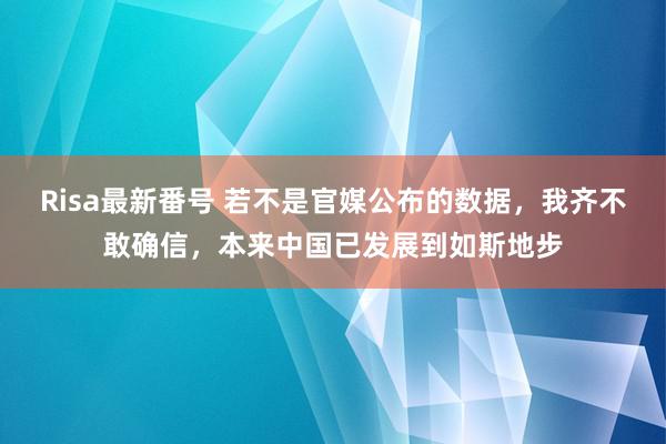 Risa最新番号 若不是官媒公布的数据，我齐不敢确信，本来中国已发展到如斯地步