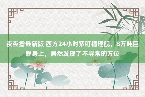 夜夜撸最新版 西方24小时紧盯福建舰，8万吨巨舰身上，居然发现了不寻常的方位