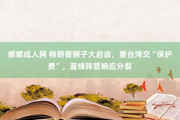 嘟嘟成人网 特朗普狮子大启齿，要台湾交“保护费”，蓝绿阵营响应分裂