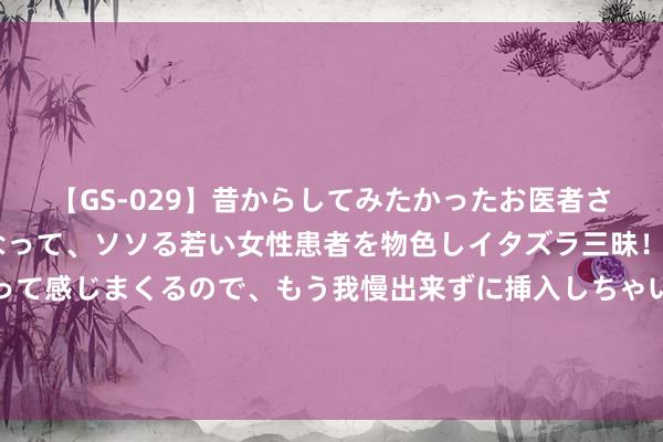 【GS-029】昔からしてみたかったお医者さんゴッコ ニセ医者になって、ソソる若い女性患者を物色しイタズラ三昧！パンツにシミまで作って感じまくるので、もう我慢出来ずに挿入しちゃいました。ああ、昔から憧れていたお医者さんゴッコをついに達成！ 盛名主捏东谈主官宣将再婚 女友已怀胎