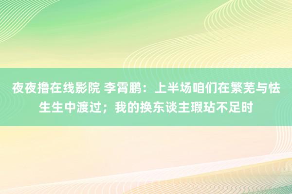 夜夜撸在线影院 李霄鹏：上半场咱们在繁芜与怯生生中渡过；我的换东谈主瑕玷不足时