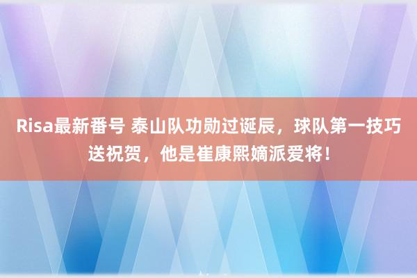 Risa最新番号 泰山队功勋过诞辰，球队第一技巧送祝贺，他是崔康熙嫡派爱将！