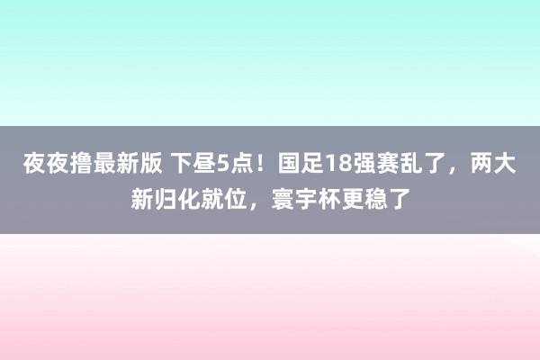 夜夜撸最新版 下昼5点！国足18强赛乱了，两大新归化就位，寰宇杯更稳了