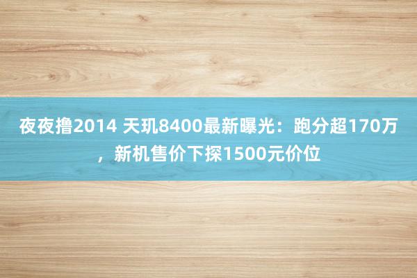 夜夜撸2014 天玑8400最新曝光：跑分超170万，新机售价下探1500元价位