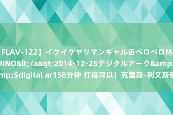 【FLAV-122】イケイケヤリマンギャル舌ベロペロM男ザーメン狩り RINO</a>2014-12-25デジタルアーク&$digital ar158分钟 打得可以！克里斯-利文斯顿15中8拿到20分8篮板