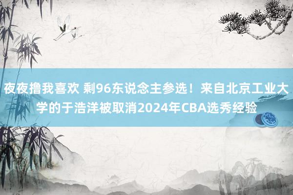 夜夜撸我喜欢 剩96东说念主参选！来自北京工业大学的于浩洋被取消2024年CBA选秀经验