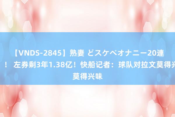 【VNDS-2845】熟妻 どスケベオナニー20連発！！ 左券剩3年1.38亿！快船记者：球队对拉文莫得兴味