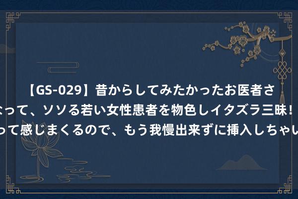 【GS-029】昔からしてみたかったお医者さんゴッコ ニセ医者になって、ソソる若い女性患者を物色しイタズラ三昧！パンツにシミまで作って感じまくるので、もう我慢出来ずに挿入しちゃいました。ああ、昔から憧れていたお医者さんゴッコをついに達成！ 种地吧导演致歉