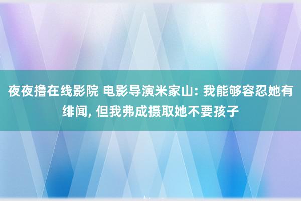 夜夜撸在线影院 电影导演米家山: 我能够容忍她有绯闻, 但我弗成摄取她不要孩子