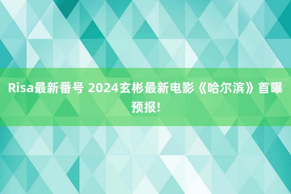 Risa最新番号 2024玄彬最新电影《哈尔滨》首曝预报!