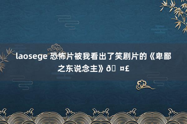 laosege 恐怖片被我看出了笑剧片的《卑鄙之东说念主》🤣