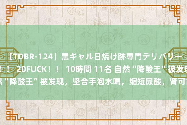 【TDBR-124】黒ギャル日焼け跡専門デリバリーヘルス チョーベスト！！ 20FUCK！！ 10時間 11名 自然“降酸王”被发现，坚合手泡水喝，缩短尿酸，肾可能“报酬”你