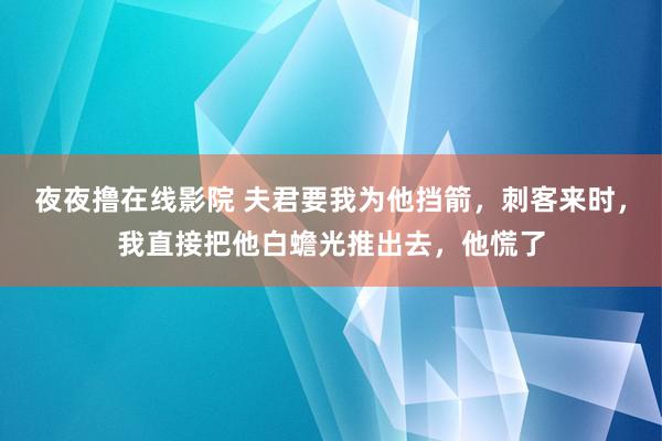 夜夜撸在线影院 夫君要我为他挡箭，刺客来时，我直接把他白蟾光推出去，他慌了