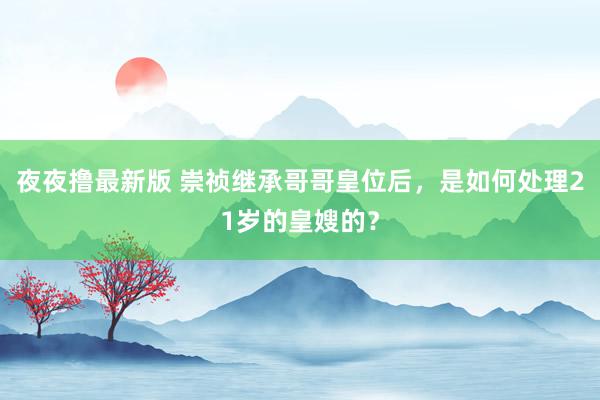 夜夜撸最新版 崇祯继承哥哥皇位后，是如何处理21岁的皇嫂的？