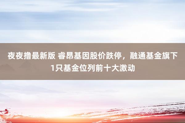 夜夜撸最新版 睿昂基因股价跌停，融通基金旗下1只基金位列前十大激动