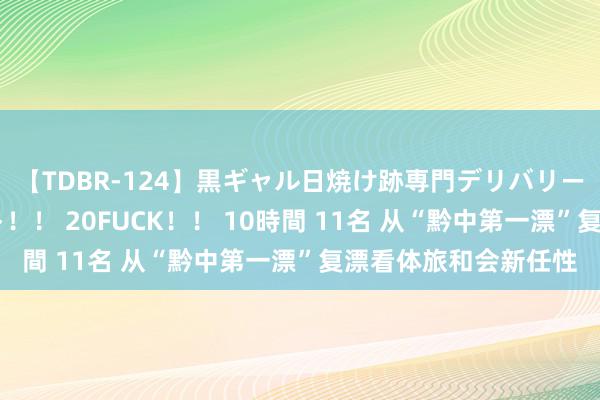 【TDBR-124】黒ギャル日焼け跡専門デリバリーヘルス チョーベスト！！ 20FUCK！！ 10時間 11名 从“黔中第一漂”复漂看体旅和会新任性