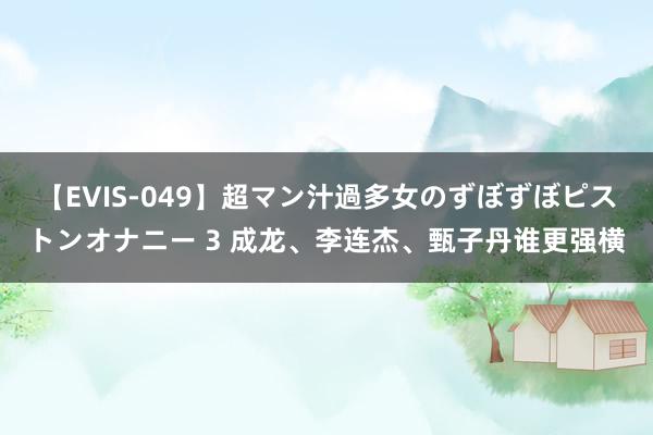 【EVIS-049】超マン汁過多女のずぼずぼピストンオナニー 3 成龙、李连杰、甄子丹谁更强横