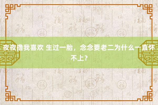 夜夜撸我喜欢 生过一胎，念念要老二为什么一直怀不上？