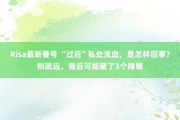 Risa最新番号 “过后”私处流血，是怎样回事？别疏远，背后可能藏了3个障翳