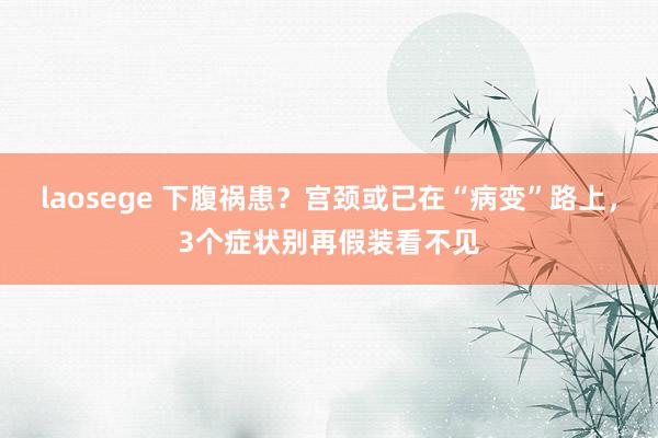 laosege 下腹祸患？宫颈或已在“病变”路上，3个症状别再假装看不见