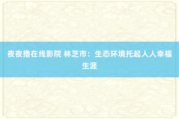 夜夜撸在线影院 林芝市：生态环境托起人人幸福生涯