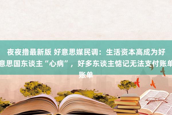 夜夜撸最新版 好意思媒民调：生活资本高成为好意思国东谈主“心病”，好多东谈主惦记无法支付账单