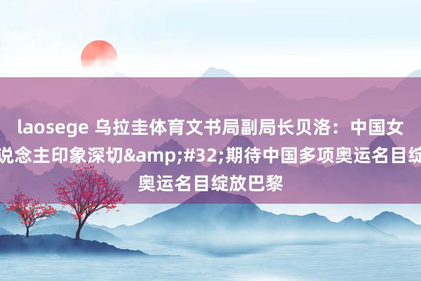 laosege 乌拉圭体育文书局副局长贝洛：中国女足令东说念主印象深切&#32;期待中国多项奥运名目绽放巴黎