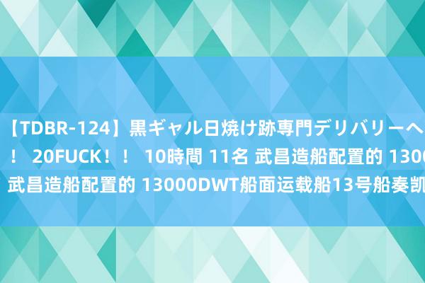 【TDBR-124】黒ギャル日焼け跡専門デリバリーヘルス チョーベスト！！ 20FUCK！！ 10時間 11名 武昌造船配置的 13000DWT船面运载船13号船奏凯离厂