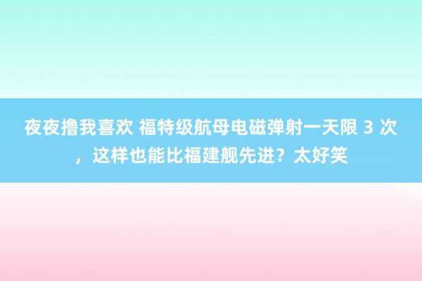 夜夜撸我喜欢 福特级航母电磁弹射一天限 3 次，这样也能比福建舰先进？太好笑