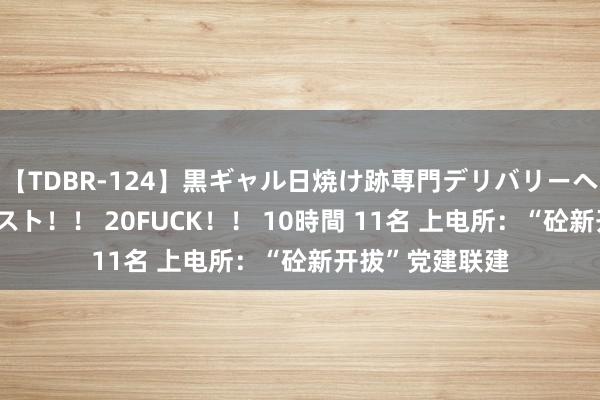 【TDBR-124】黒ギャル日焼け跡専門デリバリーヘルス チョーベスト！！ 20FUCK！！ 10時間 11名 上电所：“砼新开拔”党建联建