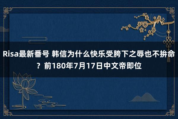 Risa最新番号 韩信为什么快乐受胯下之辱也不拚命？前180年7月17日中文帝即位