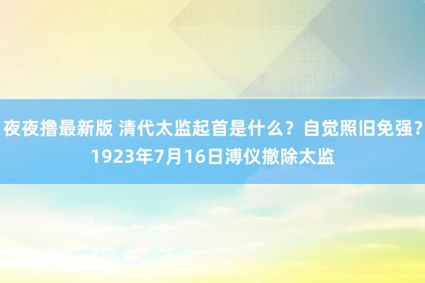 夜夜撸最新版 清代太监起首是什么？自觉照旧免强？1923年7月16日溥仪撤除太监