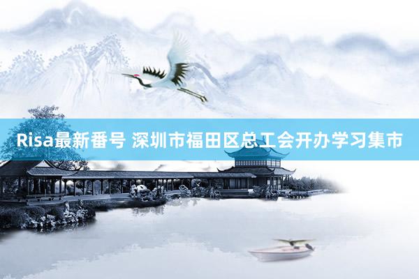 Risa最新番号 深圳市福田区总工会开办学习集市