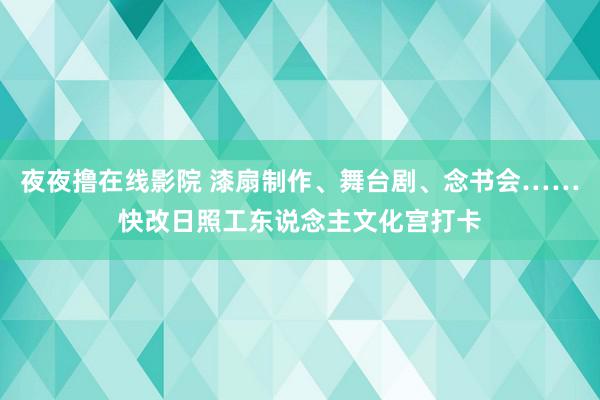 夜夜撸在线影院 漆扇制作、舞台剧、念书会……快改日照工东说念主文化宫打卡