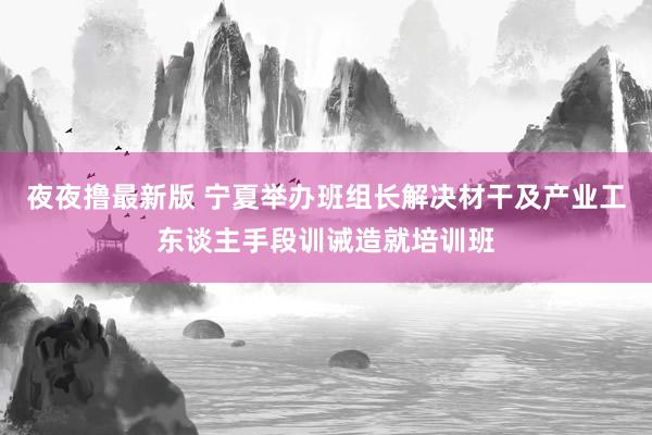 夜夜撸最新版 宁夏举办班组长解决材干及产业工东谈主手段训诫造就培训班