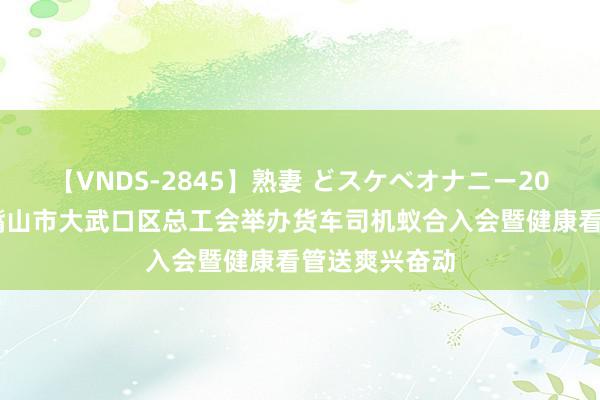 【VNDS-2845】熟妻 どスケベオナニー20連発！！ 石嘴山市大武口区总工会举办货车司机蚁合入会暨健康看管送爽兴奋动