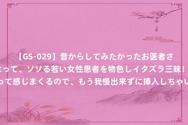 【GS-029】昔からしてみたかったお医者さんゴッコ ニセ医者になって、ソソる若い女性患者を物色しイタズラ三昧！パンツにシミまで作って感じまくるので、もう我慢出来ずに挿入しちゃいました。ああ、昔から憧れていたお医者さんゴッコをついに達成！ 为何多数东谈主不肯作念肠镜？一次肠镜“有用期”是多久？建议精致看完